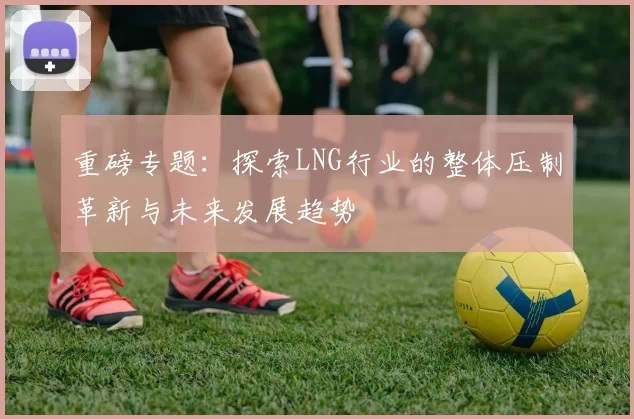 重磅专题：探索LNG行业的整体压制革新与未来发展趋势
