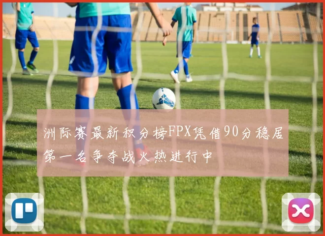 洲际赛最新积分榜FPX凭借90分稳居第一名争夺战火热进行中
