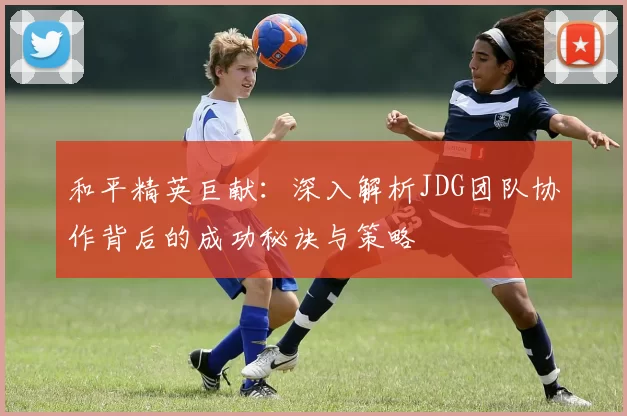 和平精英巨献：深入解析JDG团队协作背后的成功秘诀与策略