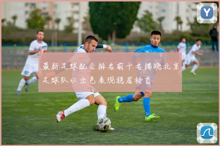 最新足球配合排名前十名揭晓北京足球队以出色表现稳居榜首