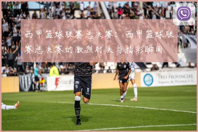 西甲篮球联赛总决赛：西甲篮球联赛总决赛的激烈对决与精彩瞬间