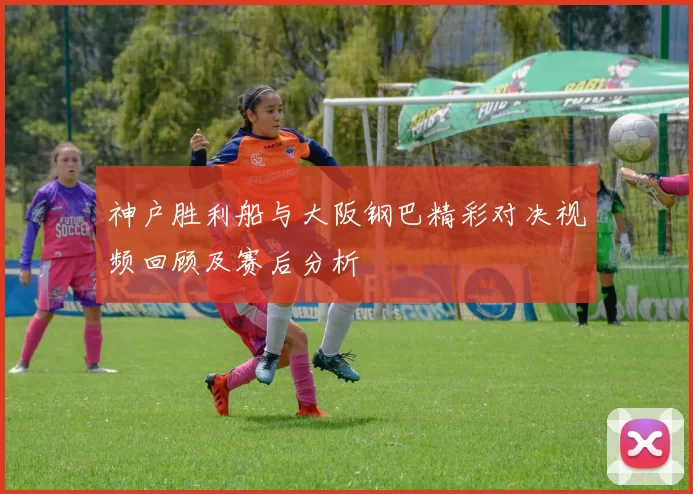 神户胜利船与大阪钢巴精彩对决视频回顾及赛后分析
