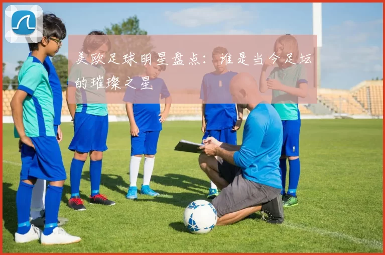 美欧足球明星盘点：谁是当今足坛的璀璨之星