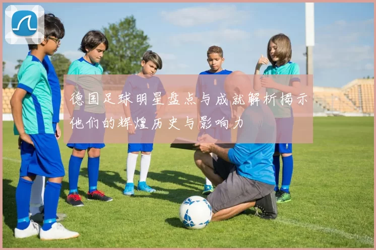 德国足球明星盘点与成就解析揭示他们的辉煌历史与影响力