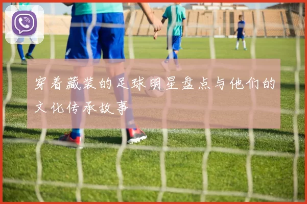 穿着藏装的足球明星盘点与他们的文化传承故事
