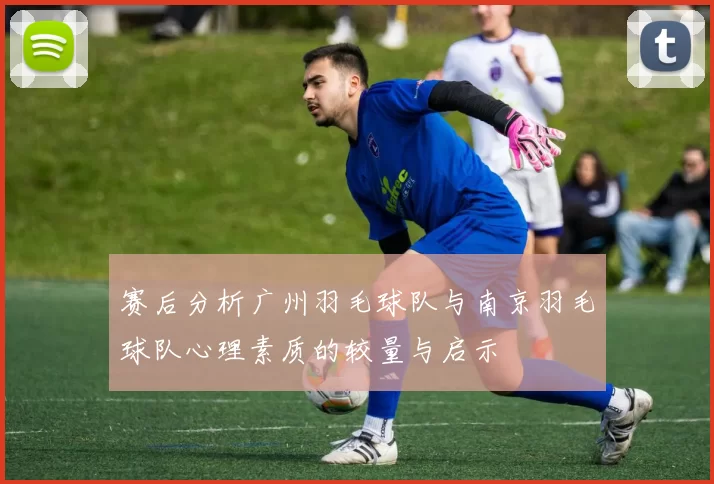 赛后分析广州羽毛球队与南京羽毛球队心理素质的较量与启示