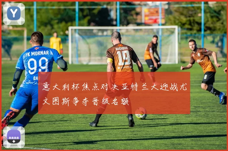 意大利杯焦点对决亚特兰大迎战尤文图斯争夺晋级名额