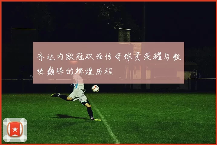 齐达内欧冠双面传奇球员荣耀与教练巅峰的辉煌历程