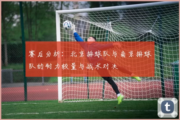 赛后分析：北京排球队与南京排球队的耐力较量与战术对决