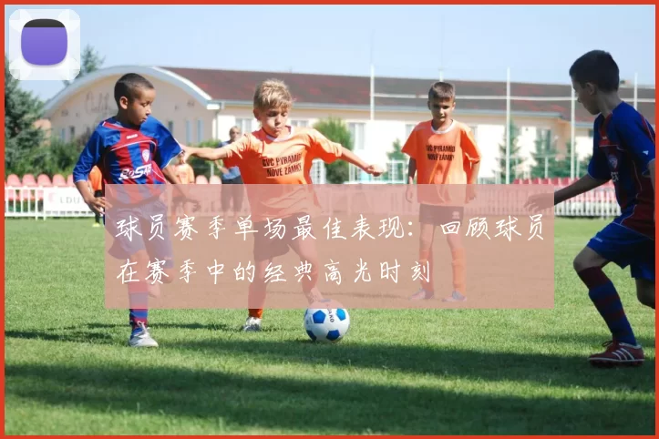 球员赛季单场最佳表现：回顾球员在赛季中的经典高光时刻