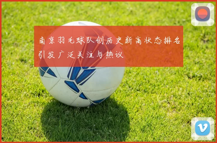 南京羽毛球队创历史新高状态排名引发广泛关注与热议