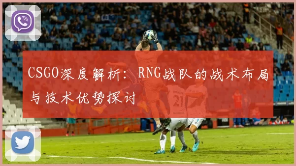 CSGO深度解析：RNG战队的战术布局与技术优势探讨