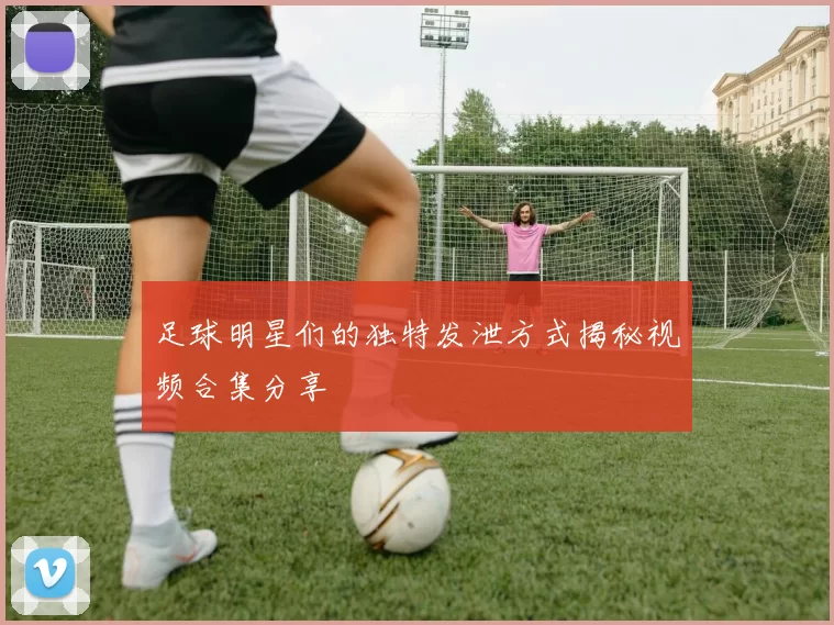 足球明星们的独特发泄方式揭秘视频合集分享