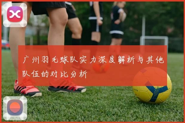 广州羽毛球队实力深度解析与其他队伍的对比分析