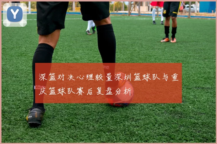 深篮对决心理较量深圳篮球队与重庆篮球队赛后复盘分析