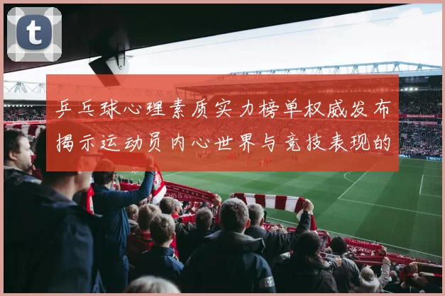 乒乓球心理素质实力榜单权威发布揭示运动员内心世界与竞技表现的关系