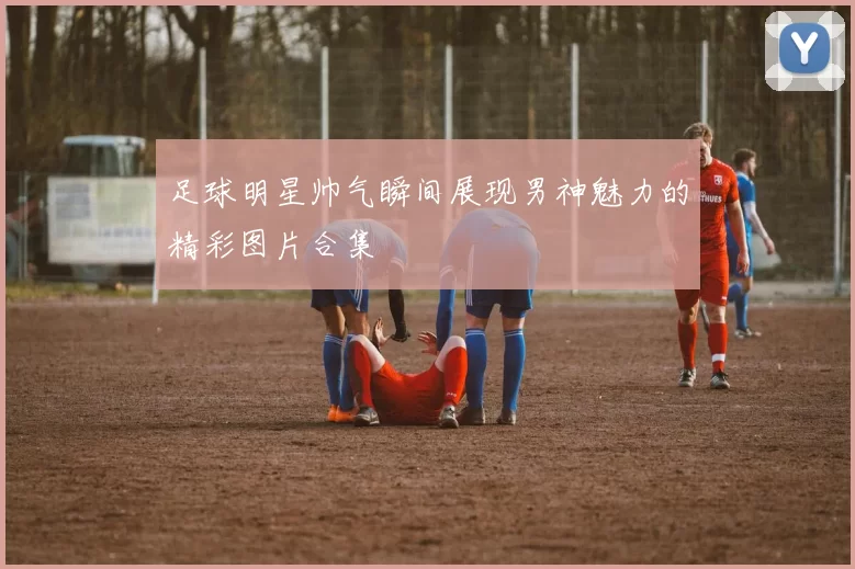 足球明星帅气瞬间展现男神魅力的精彩图片合集