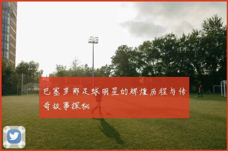 巴塞罗那足球明星的辉煌历程与传奇故事探秘