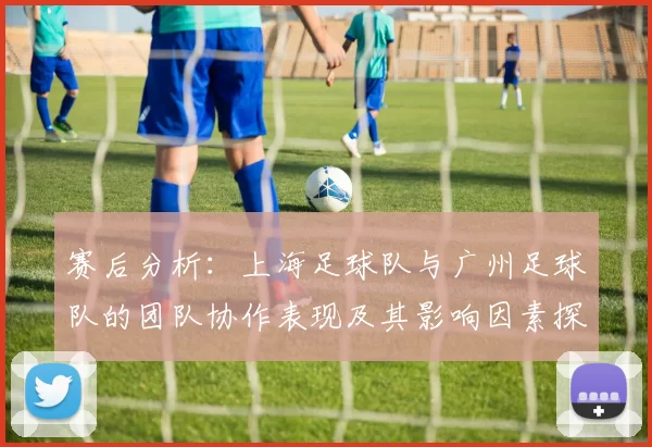 赛后分析：上海足球队与广州足球队的团队协作表现及其影响因素探讨