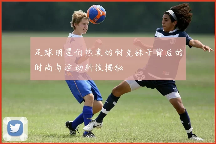 足球明星们热衷的耐克袜子背后的时尚与运动科技揭秘