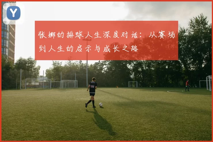 张娜的排球人生深度对话：从赛场到人生的启示与成长之路