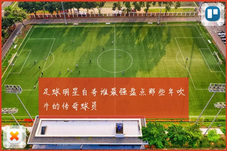足球明星自夸谁最强盘点那些年吹牛的传奇球员