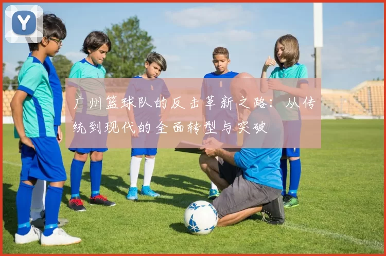 广州篮球队的反击革新之路：从传统到现代的全面转型与突破