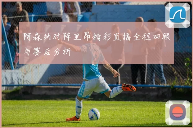 阿森纳对阵里昂精彩直播全程回顾与赛后分析