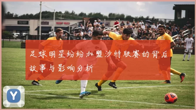 足球明星纷纷加盟沙特联赛的背后故事与影响分析