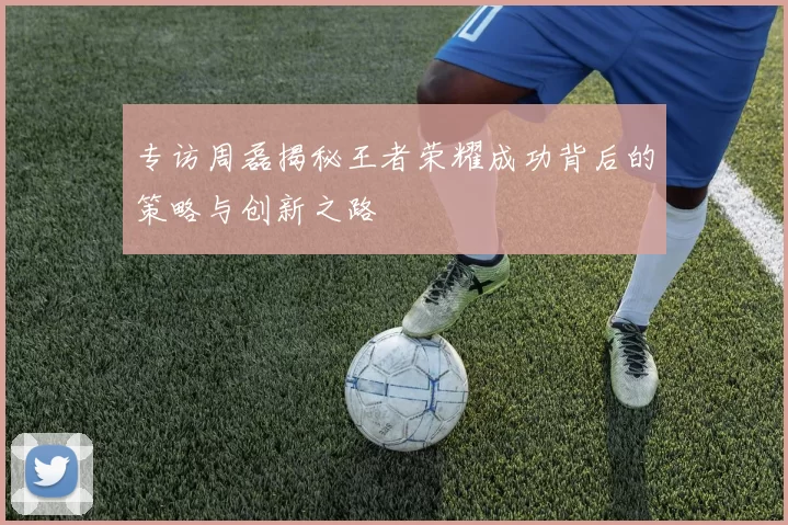 专访周磊揭秘王者荣耀成功背后的策略与创新之路