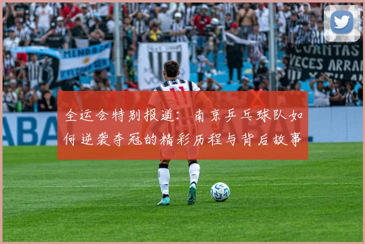 全运会特别报道：南京乒乓球队如何逆袭夺冠的精彩历程与背后故事