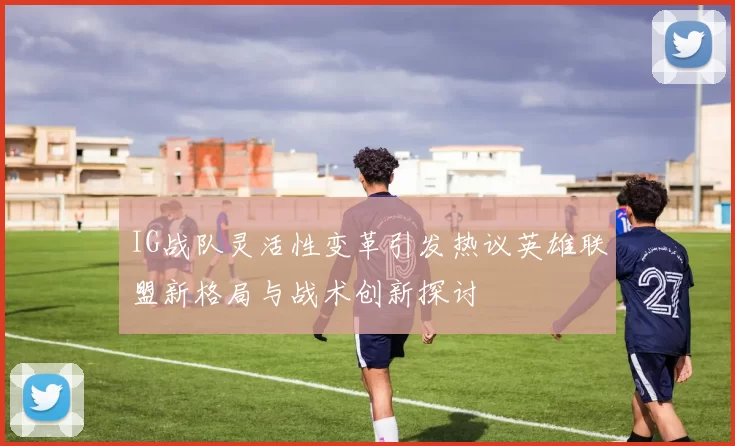 IG战队灵活性变革引发热议英雄联盟新格局与战术创新探讨