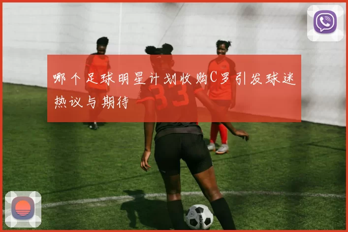 哪个足球明星计划收购C罗引发球迷热议与期待