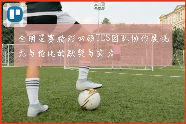 全明星赛精彩回顾TES团队协作展现无与伦比的默契与实力