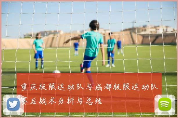 重庆极限运动队与成都极限运动队赛后战术分析与总结