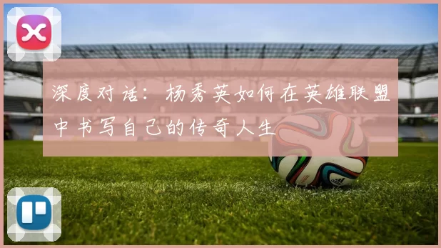 深度对话：杨秀英如何在英雄联盟中书写自己的传奇人生