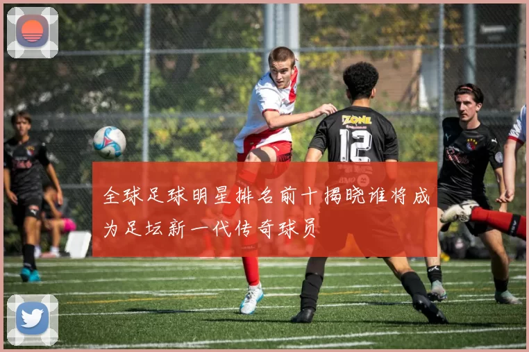 全球足球明星排名前十揭晓谁将成为足坛新一代传奇球员