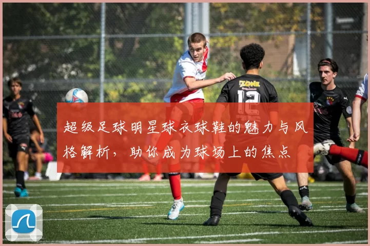 超级足球明星球衣球鞋的魅力与风格解析，助你成为球场上的焦点
