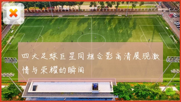 四大足球巨星同框合影高清展现激情与荣耀的瞬间