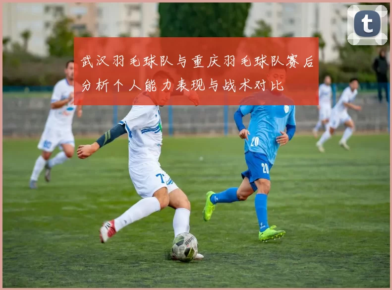 武汉羽毛球队与重庆羽毛球队赛后分析个人能力表现与战术对比