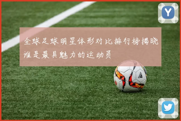 全球足球明星体形对比排行榜揭晓谁是最具魅力的运动员