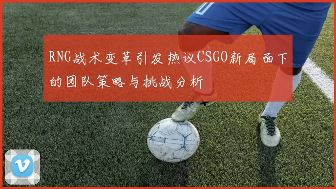 RNG战术变革引发热议CSGO新局面下的团队策略与挑战分析