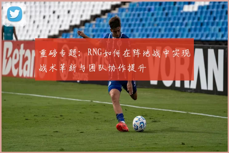重磅专题：RNG如何在阵地战中实现战术革新与团队协作提升