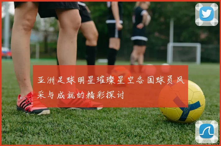 亚洲足球明星璀璨星空各国球员风采与成就的精彩探讨