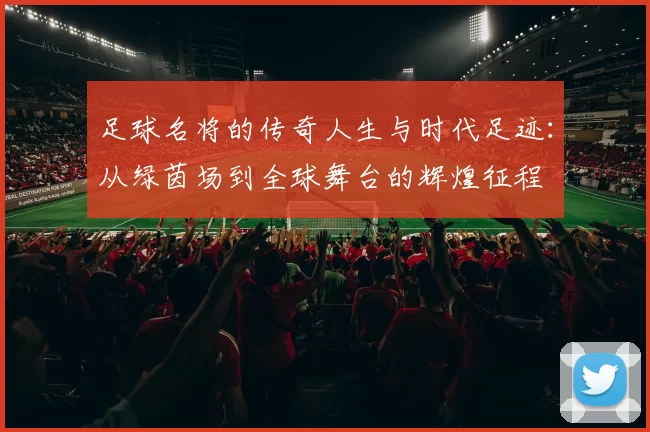 足球名将的传奇人生与时代足迹：从绿茵场到全球舞台的辉煌征程