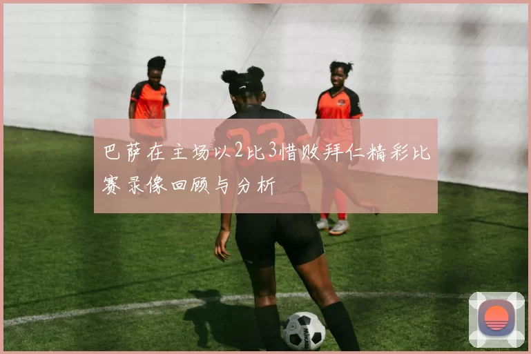 巴萨在主场以2比3惜败拜仁精彩比赛录像回顾与分析