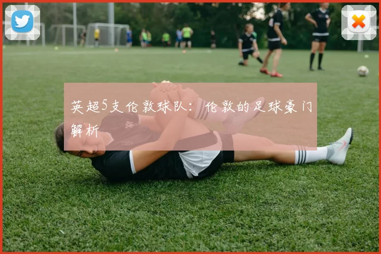 英超5支伦敦球队：伦敦的足球豪门解析