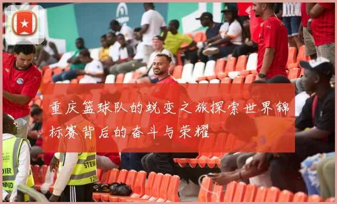 重庆篮球队的蜕变之旅探索世界锦标赛背后的奋斗与荣耀