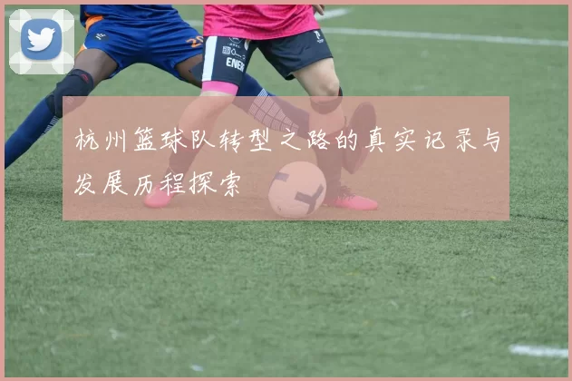 杭州篮球队转型之路的真实记录与发展历程探索