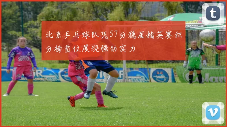 北京乒乓球队凭57分稳居精英赛积分榜首位展现强劲实力